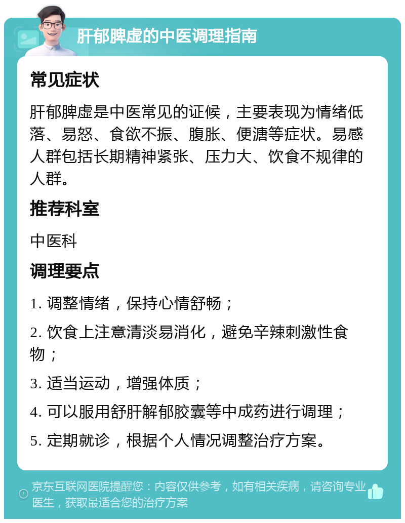 肝郁脾虚的中医调理指南 常见症状 肝郁脾虚是中医常见的证候，主要表现为情绪低落、易怒、食欲不振、腹胀、便溏等症状。易感人群包括长期精神紧张、压力大、饮食不规律的人群。 推荐科室 中医科 调理要点 1. 调整情绪，保持心情舒畅； 2. 饮食上注意清淡易消化，避免辛辣刺激性食物； 3. 适当运动，增强体质； 4. 可以服用舒肝解郁胶囊等中成药进行调理； 5. 定期就诊，根据个人情况调整治疗方案。