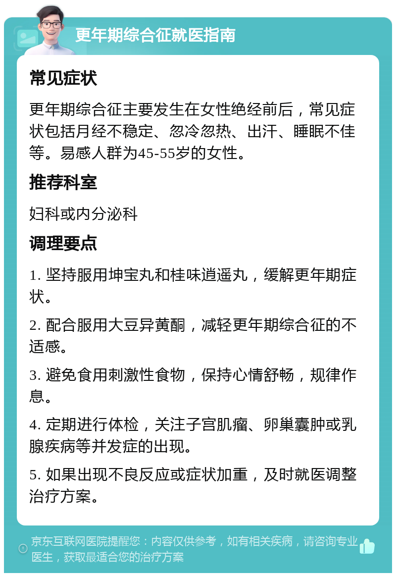 更年期综合征就医指南 常见症状 更年期综合征主要发生在女性绝经前后，常见症状包括月经不稳定、忽冷忽热、出汗、睡眠不佳等。易感人群为45-55岁的女性。 推荐科室 妇科或内分泌科 调理要点 1. 坚持服用坤宝丸和桂味逍遥丸，缓解更年期症状。 2. 配合服用大豆异黄酮，减轻更年期综合征的不适感。 3. 避免食用刺激性食物，保持心情舒畅，规律作息。 4. 定期进行体检，关注子宫肌瘤、卵巢囊肿或乳腺疾病等并发症的出现。 5. 如果出现不良反应或症状加重，及时就医调整治疗方案。