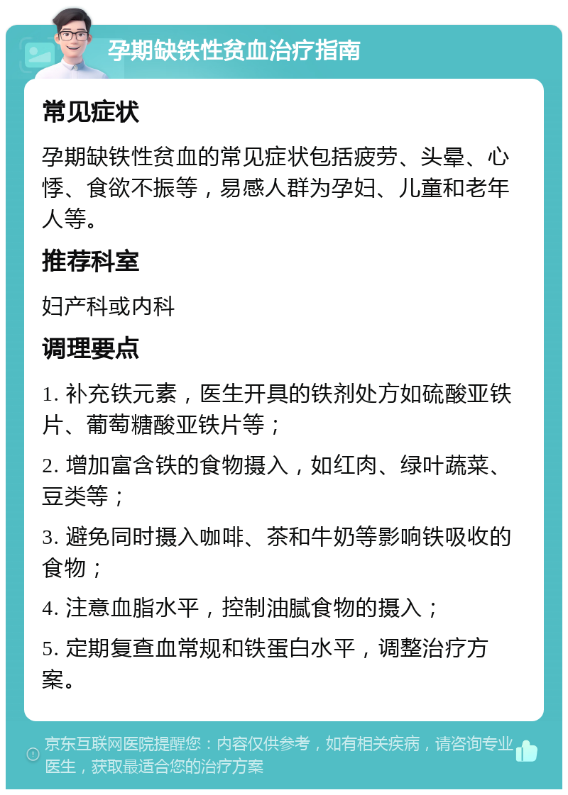 孕期缺铁性贫血治疗指南 常见症状 孕期缺铁性贫血的常见症状包括疲劳、头晕、心悸、食欲不振等，易感人群为孕妇、儿童和老年人等。 推荐科室 妇产科或内科 调理要点 1. 补充铁元素，医生开具的铁剂处方如硫酸亚铁片、葡萄糖酸亚铁片等； 2. 增加富含铁的食物摄入，如红肉、绿叶蔬菜、豆类等； 3. 避免同时摄入咖啡、茶和牛奶等影响铁吸收的食物； 4. 注意血脂水平，控制油腻食物的摄入； 5. 定期复查血常规和铁蛋白水平，调整治疗方案。