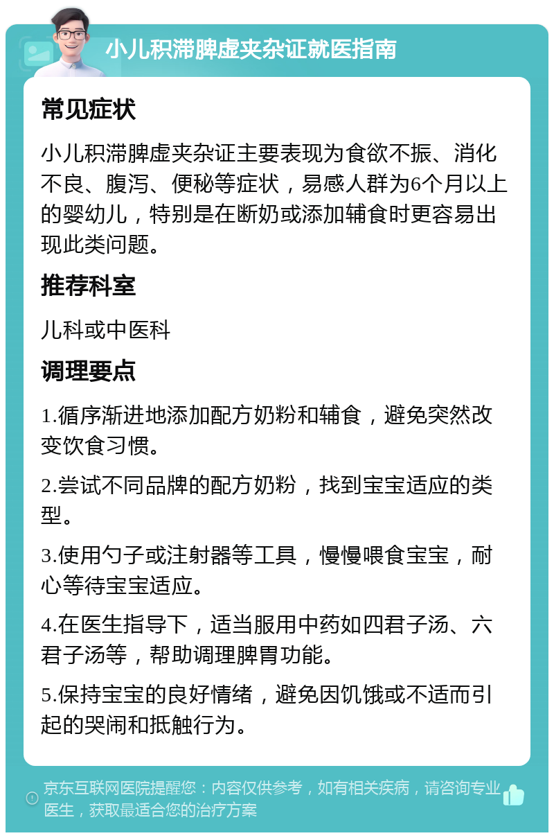 小儿积滞脾虚夹杂证就医指南 常见症状 小儿积滞脾虚夹杂证主要表现为食欲不振、消化不良、腹泻、便秘等症状，易感人群为6个月以上的婴幼儿，特别是在断奶或添加辅食时更容易出现此类问题。 推荐科室 儿科或中医科 调理要点 1.循序渐进地添加配方奶粉和辅食，避免突然改变饮食习惯。 2.尝试不同品牌的配方奶粉，找到宝宝适应的类型。 3.使用勺子或注射器等工具，慢慢喂食宝宝，耐心等待宝宝适应。 4.在医生指导下，适当服用中药如四君子汤、六君子汤等，帮助调理脾胃功能。 5.保持宝宝的良好情绪，避免因饥饿或不适而引起的哭闹和抵触行为。