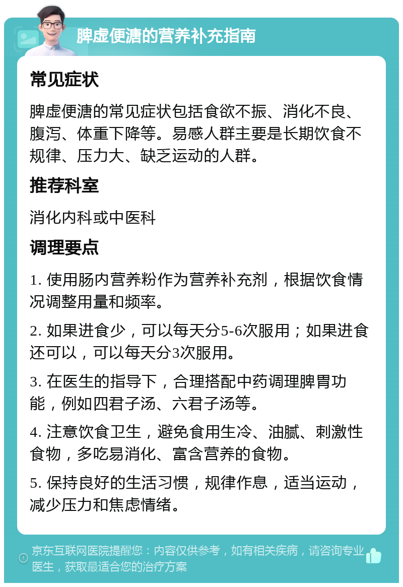 脾虚便溏的营养补充指南 常见症状 脾虚便溏的常见症状包括食欲不振、消化不良、腹泻、体重下降等。易感人群主要是长期饮食不规律、压力大、缺乏运动的人群。 推荐科室 消化内科或中医科 调理要点 1. 使用肠内营养粉作为营养补充剂，根据饮食情况调整用量和频率。 2. 如果进食少，可以每天分5-6次服用；如果进食还可以，可以每天分3次服用。 3. 在医生的指导下，合理搭配中药调理脾胃功能，例如四君子汤、六君子汤等。 4. 注意饮食卫生，避免食用生冷、油腻、刺激性食物，多吃易消化、富含营养的食物。 5. 保持良好的生活习惯，规律作息，适当运动，减少压力和焦虑情绪。