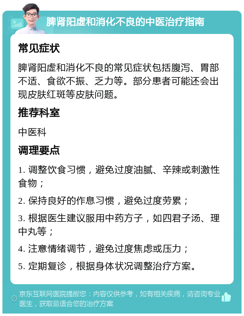 脾肾阳虚和消化不良的中医治疗指南 常见症状 脾肾阳虚和消化不良的常见症状包括腹泻、胃部不适、食欲不振、乏力等。部分患者可能还会出现皮肤红斑等皮肤问题。 推荐科室 中医科 调理要点 1. 调整饮食习惯，避免过度油腻、辛辣或刺激性食物； 2. 保持良好的作息习惯，避免过度劳累； 3. 根据医生建议服用中药方子，如四君子汤、理中丸等； 4. 注意情绪调节，避免过度焦虑或压力； 5. 定期复诊，根据身体状况调整治疗方案。