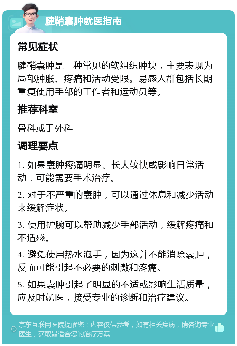 腱鞘囊肿就医指南 常见症状 腱鞘囊肿是一种常见的软组织肿块，主要表现为局部肿胀、疼痛和活动受限。易感人群包括长期重复使用手部的工作者和运动员等。 推荐科室 骨科或手外科 调理要点 1. 如果囊肿疼痛明显、长大较快或影响日常活动，可能需要手术治疗。 2. 对于不严重的囊肿，可以通过休息和减少活动来缓解症状。 3. 使用护腕可以帮助减少手部活动，缓解疼痛和不适感。 4. 避免使用热水泡手，因为这并不能消除囊肿，反而可能引起不必要的刺激和疼痛。 5. 如果囊肿引起了明显的不适或影响生活质量，应及时就医，接受专业的诊断和治疗建议。