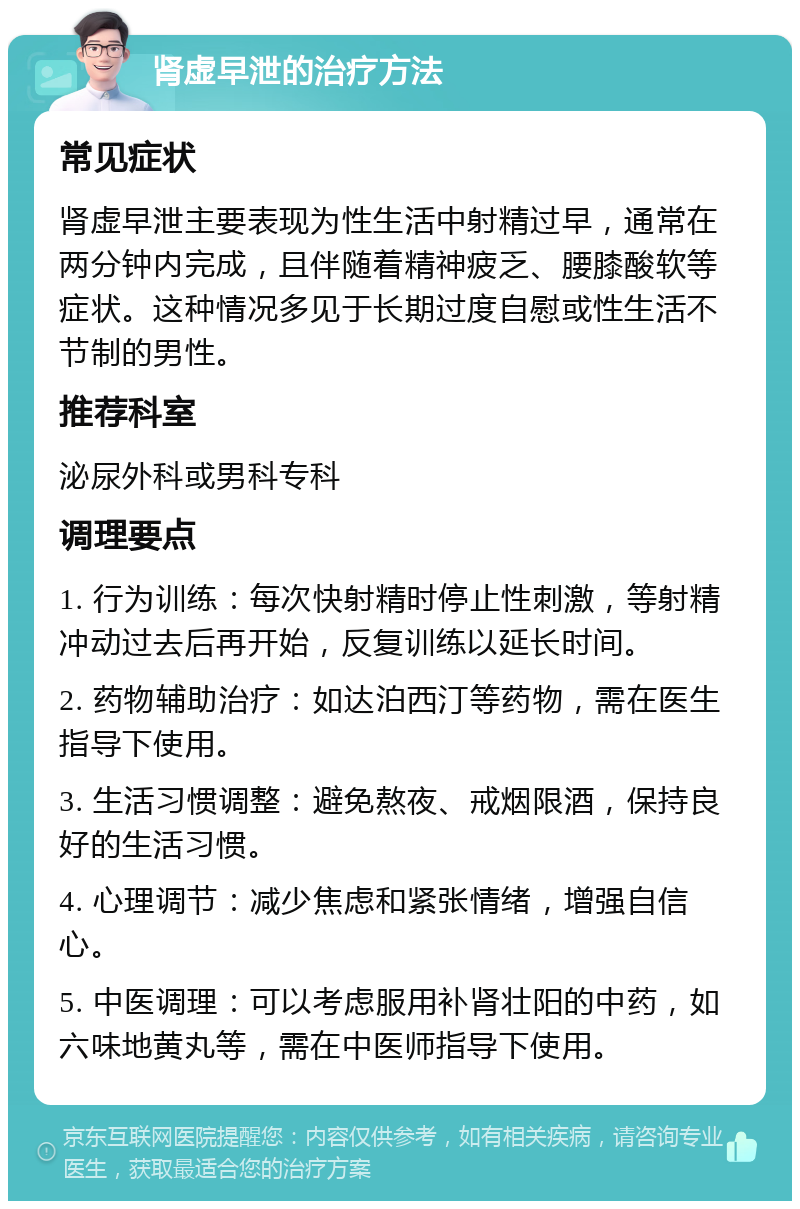 肾虚早泄的治疗方法 常见症状 肾虚早泄主要表现为性生活中射精过早，通常在两分钟内完成，且伴随着精神疲乏、腰膝酸软等症状。这种情况多见于长期过度自慰或性生活不节制的男性。 推荐科室 泌尿外科或男科专科 调理要点 1. 行为训练：每次快射精时停止性刺激，等射精冲动过去后再开始，反复训练以延长时间。 2. 药物辅助治疗：如达泊西汀等药物，需在医生指导下使用。 3. 生活习惯调整：避免熬夜、戒烟限酒，保持良好的生活习惯。 4. 心理调节：减少焦虑和紧张情绪，增强自信心。 5. 中医调理：可以考虑服用补肾壮阳的中药，如六味地黄丸等，需在中医师指导下使用。