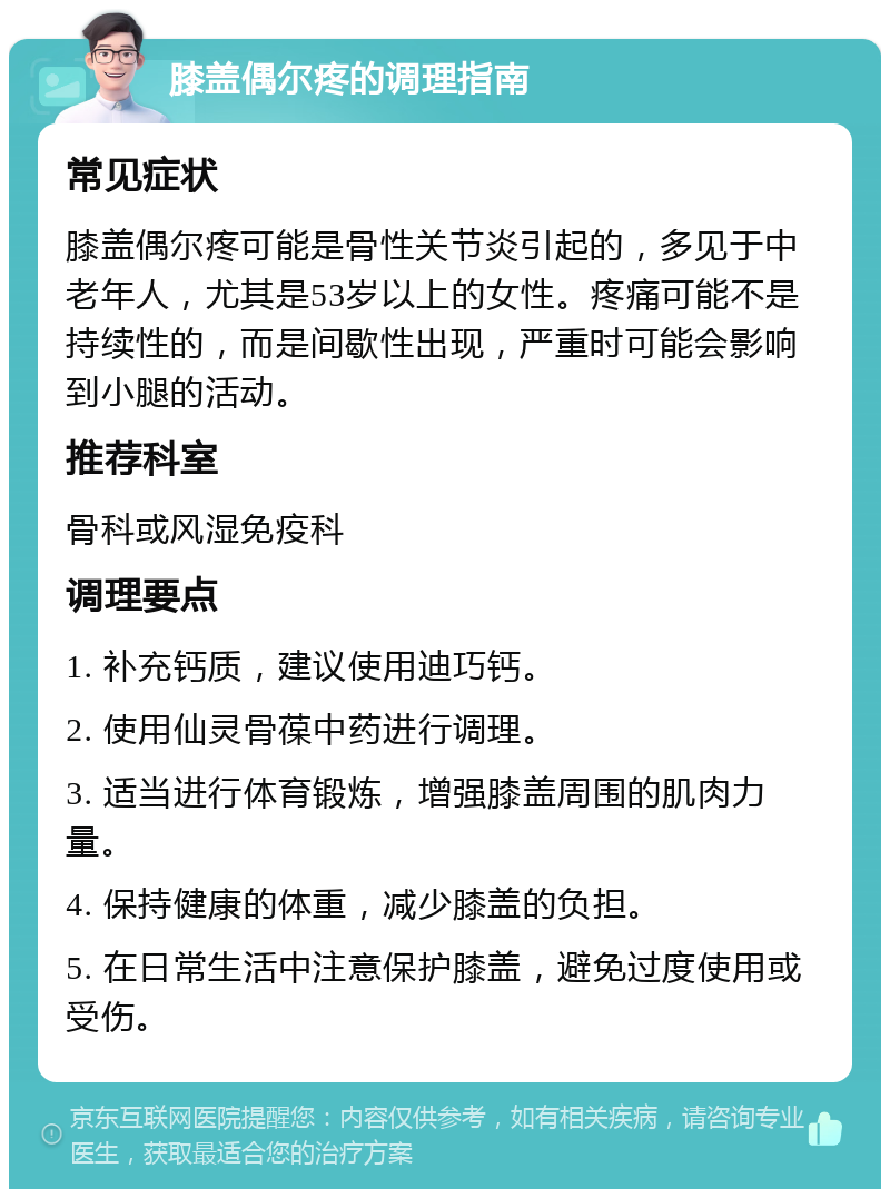 膝盖偶尔疼的调理指南 常见症状 膝盖偶尔疼可能是骨性关节炎引起的，多见于中老年人，尤其是53岁以上的女性。疼痛可能不是持续性的，而是间歇性出现，严重时可能会影响到小腿的活动。 推荐科室 骨科或风湿免疫科 调理要点 1. 补充钙质，建议使用迪巧钙。 2. 使用仙灵骨葆中药进行调理。 3. 适当进行体育锻炼，增强膝盖周围的肌肉力量。 4. 保持健康的体重，减少膝盖的负担。 5. 在日常生活中注意保护膝盖，避免过度使用或受伤。