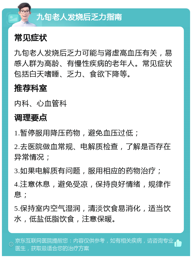 九旬老人发烧后乏力指南 常见症状 九旬老人发烧后乏力可能与肾虚高血压有关，易感人群为高龄、有慢性疾病的老年人。常见症状包括白天嗜睡、乏力、食欲下降等。 推荐科室 内科、心血管科 调理要点 1.暂停服用降压药物，避免血压过低； 2.去医院做血常规、电解质检查，了解是否存在异常情况； 3.如果电解质有问题，服用相应的药物治疗； 4.注意休息，避免受凉，保持良好情绪，规律作息； 5.保持室内空气湿润，清淡饮食易消化，适当饮水，低盐低脂饮食，注意保暖。