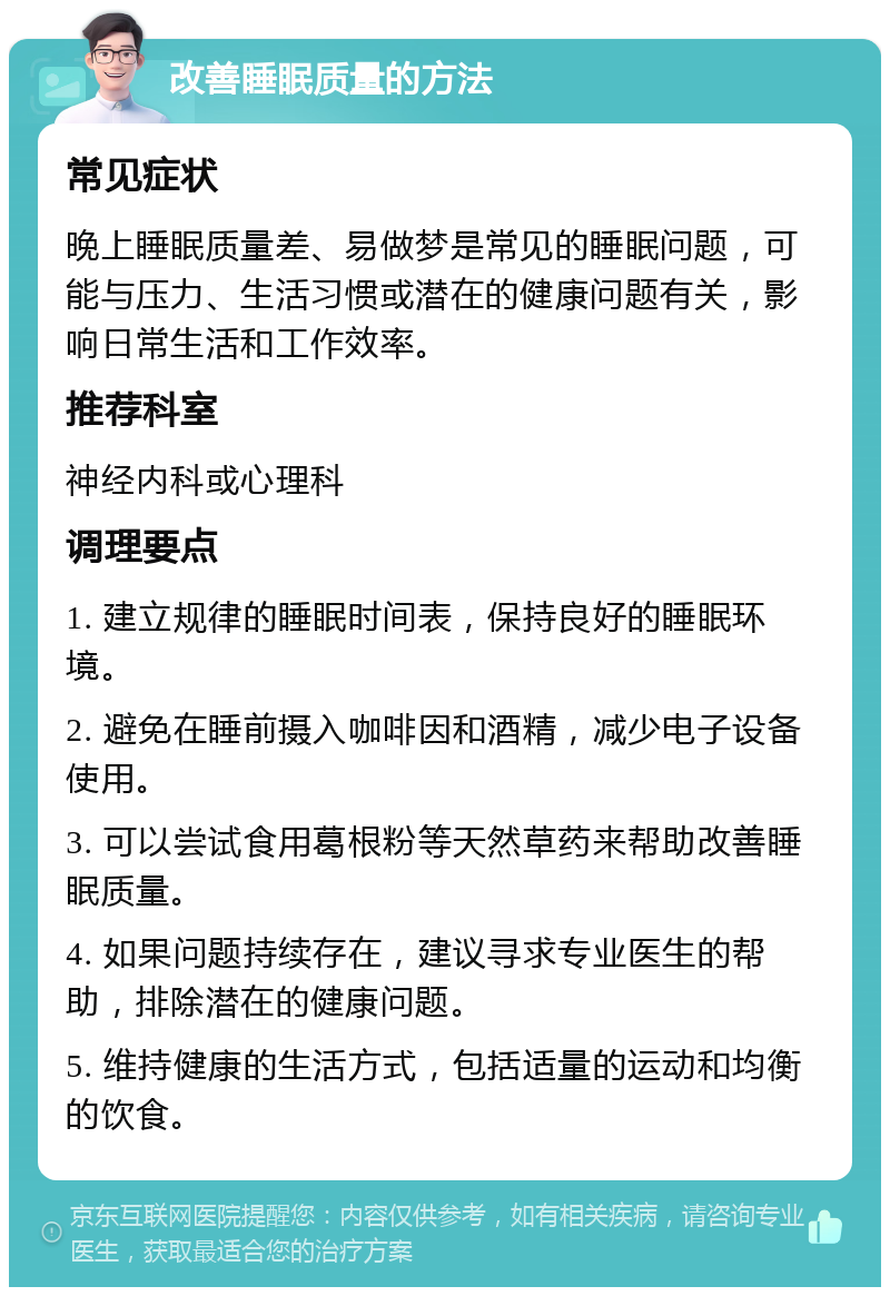 改善睡眠质量的方法 常见症状 晚上睡眠质量差、易做梦是常见的睡眠问题，可能与压力、生活习惯或潜在的健康问题有关，影响日常生活和工作效率。 推荐科室 神经内科或心理科 调理要点 1. 建立规律的睡眠时间表，保持良好的睡眠环境。 2. 避免在睡前摄入咖啡因和酒精，减少电子设备使用。 3. 可以尝试食用葛根粉等天然草药来帮助改善睡眠质量。 4. 如果问题持续存在，建议寻求专业医生的帮助，排除潜在的健康问题。 5. 维持健康的生活方式，包括适量的运动和均衡的饮食。