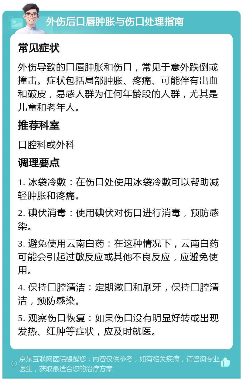 外伤后口唇肿胀与伤口处理指南 常见症状 外伤导致的口唇肿胀和伤口，常见于意外跌倒或撞击。症状包括局部肿胀、疼痛、可能伴有出血和破皮，易感人群为任何年龄段的人群，尤其是儿童和老年人。 推荐科室 口腔科或外科 调理要点 1. 冰袋冷敷：在伤口处使用冰袋冷敷可以帮助减轻肿胀和疼痛。 2. 碘伏消毒：使用碘伏对伤口进行消毒，预防感染。 3. 避免使用云南白药：在这种情况下，云南白药可能会引起过敏反应或其他不良反应，应避免使用。 4. 保持口腔清洁：定期漱口和刷牙，保持口腔清洁，预防感染。 5. 观察伤口恢复：如果伤口没有明显好转或出现发热、红肿等症状，应及时就医。