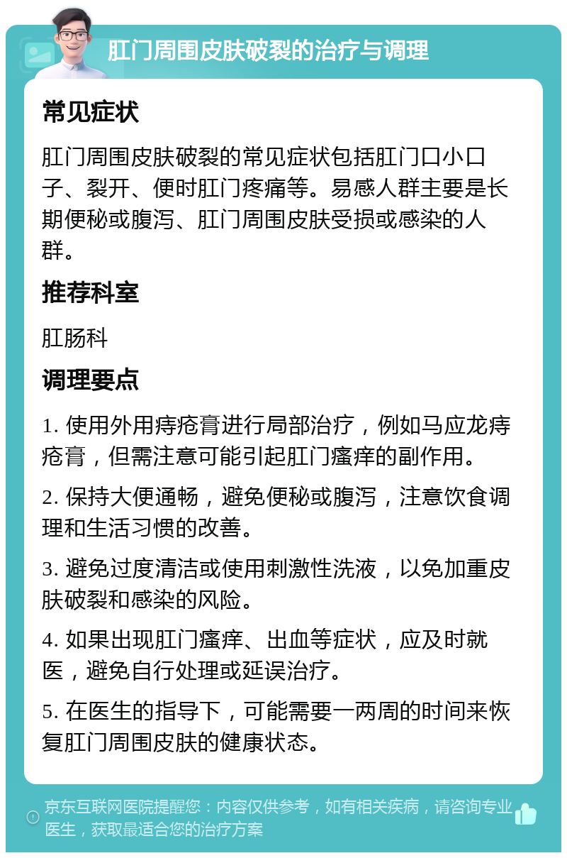 肛门周围皮肤破裂的治疗与调理 常见症状 肛门周围皮肤破裂的常见症状包括肛门口小口子、裂开、便时肛门疼痛等。易感人群主要是长期便秘或腹泻、肛门周围皮肤受损或感染的人群。 推荐科室 肛肠科 调理要点 1. 使用外用痔疮膏进行局部治疗，例如马应龙痔疮膏，但需注意可能引起肛门瘙痒的副作用。 2. 保持大便通畅，避免便秘或腹泻，注意饮食调理和生活习惯的改善。 3. 避免过度清洁或使用刺激性洗液，以免加重皮肤破裂和感染的风险。 4. 如果出现肛门瘙痒、出血等症状，应及时就医，避免自行处理或延误治疗。 5. 在医生的指导下，可能需要一两周的时间来恢复肛门周围皮肤的健康状态。