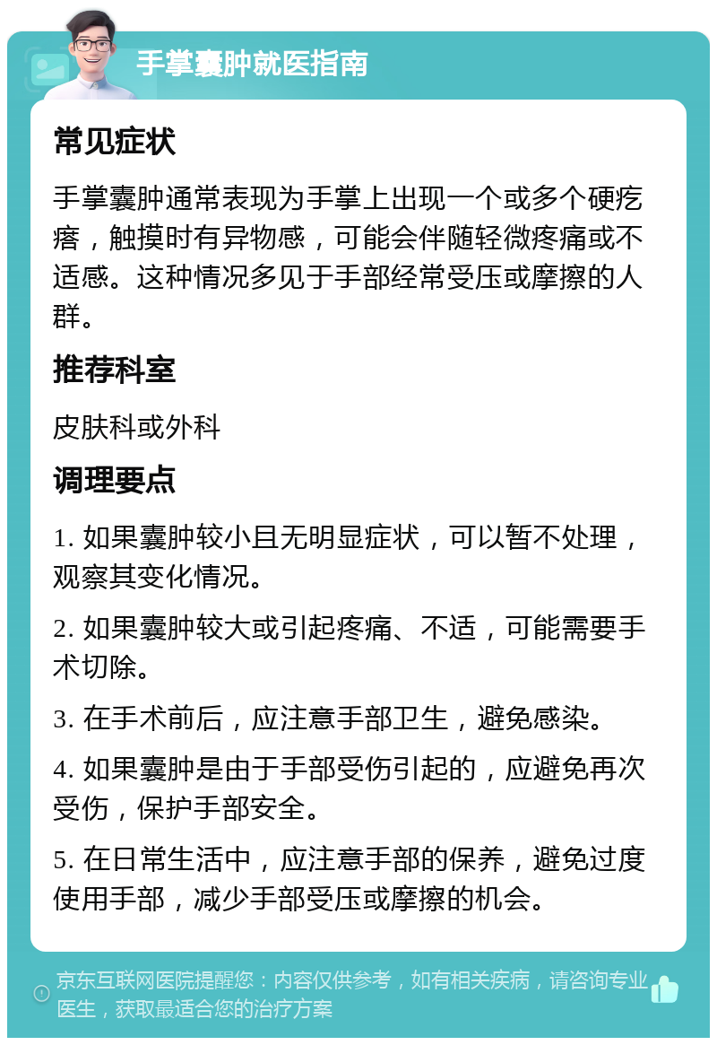 手掌囊肿就医指南 常见症状 手掌囊肿通常表现为手掌上出现一个或多个硬疙瘩，触摸时有异物感，可能会伴随轻微疼痛或不适感。这种情况多见于手部经常受压或摩擦的人群。 推荐科室 皮肤科或外科 调理要点 1. 如果囊肿较小且无明显症状，可以暂不处理，观察其变化情况。 2. 如果囊肿较大或引起疼痛、不适，可能需要手术切除。 3. 在手术前后，应注意手部卫生，避免感染。 4. 如果囊肿是由于手部受伤引起的，应避免再次受伤，保护手部安全。 5. 在日常生活中，应注意手部的保养，避免过度使用手部，减少手部受压或摩擦的机会。