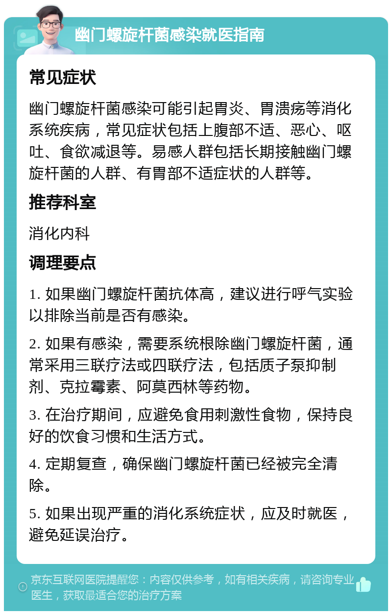 幽门螺旋杆菌感染就医指南 常见症状 幽门螺旋杆菌感染可能引起胃炎、胃溃疡等消化系统疾病，常见症状包括上腹部不适、恶心、呕吐、食欲减退等。易感人群包括长期接触幽门螺旋杆菌的人群、有胃部不适症状的人群等。 推荐科室 消化内科 调理要点 1. 如果幽门螺旋杆菌抗体高，建议进行呼气实验以排除当前是否有感染。 2. 如果有感染，需要系统根除幽门螺旋杆菌，通常采用三联疗法或四联疗法，包括质子泵抑制剂、克拉霉素、阿莫西林等药物。 3. 在治疗期间，应避免食用刺激性食物，保持良好的饮食习惯和生活方式。 4. 定期复查，确保幽门螺旋杆菌已经被完全清除。 5. 如果出现严重的消化系统症状，应及时就医，避免延误治疗。