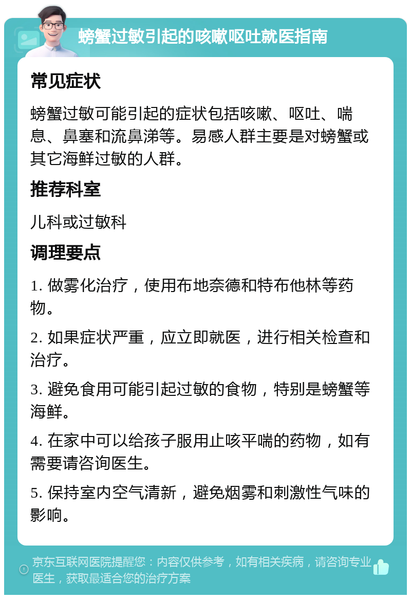 螃蟹过敏引起的咳嗽呕吐就医指南 常见症状 螃蟹过敏可能引起的症状包括咳嗽、呕吐、喘息、鼻塞和流鼻涕等。易感人群主要是对螃蟹或其它海鲜过敏的人群。 推荐科室 儿科或过敏科 调理要点 1. 做雾化治疗，使用布地奈德和特布他林等药物。 2. 如果症状严重，应立即就医，进行相关检查和治疗。 3. 避免食用可能引起过敏的食物，特别是螃蟹等海鲜。 4. 在家中可以给孩子服用止咳平喘的药物，如有需要请咨询医生。 5. 保持室内空气清新，避免烟雾和刺激性气味的影响。