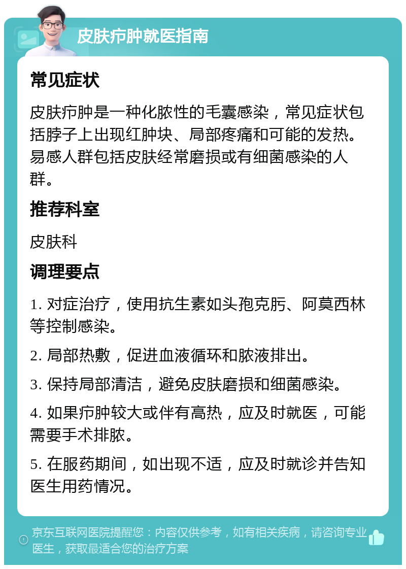 皮肤疖肿就医指南 常见症状 皮肤疖肿是一种化脓性的毛囊感染，常见症状包括脖子上出现红肿块、局部疼痛和可能的发热。易感人群包括皮肤经常磨损或有细菌感染的人群。 推荐科室 皮肤科 调理要点 1. 对症治疗，使用抗生素如头孢克肟、阿莫西林等控制感染。 2. 局部热敷，促进血液循环和脓液排出。 3. 保持局部清洁，避免皮肤磨损和细菌感染。 4. 如果疖肿较大或伴有高热，应及时就医，可能需要手术排脓。 5. 在服药期间，如出现不适，应及时就诊并告知医生用药情况。