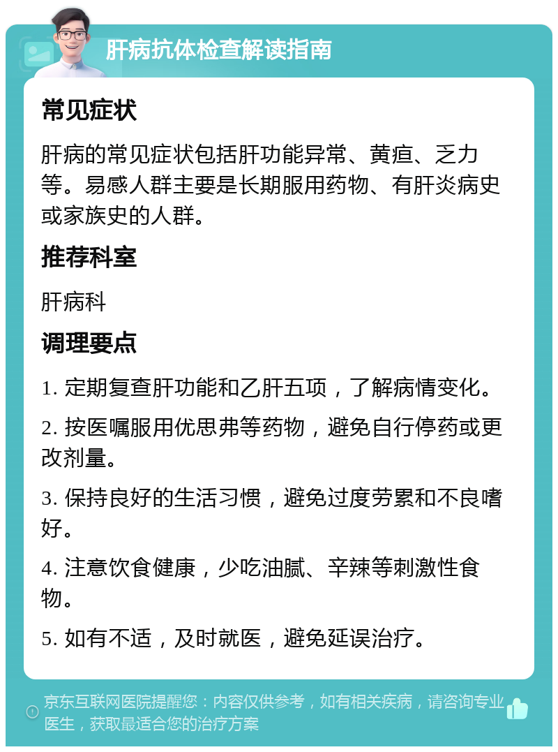 肝病抗体检查解读指南 常见症状 肝病的常见症状包括肝功能异常、黄疸、乏力等。易感人群主要是长期服用药物、有肝炎病史或家族史的人群。 推荐科室 肝病科 调理要点 1. 定期复查肝功能和乙肝五项，了解病情变化。 2. 按医嘱服用优思弗等药物，避免自行停药或更改剂量。 3. 保持良好的生活习惯，避免过度劳累和不良嗜好。 4. 注意饮食健康，少吃油腻、辛辣等刺激性食物。 5. 如有不适，及时就医，避免延误治疗。