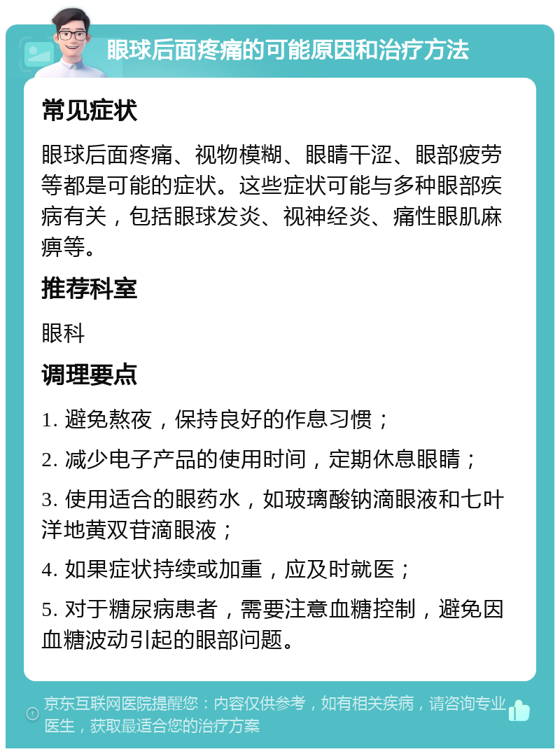 眼球后面疼痛的可能原因和治疗方法 常见症状 眼球后面疼痛、视物模糊、眼睛干涩、眼部疲劳等都是可能的症状。这些症状可能与多种眼部疾病有关，包括眼球发炎、视神经炎、痛性眼肌麻痹等。 推荐科室 眼科 调理要点 1. 避免熬夜，保持良好的作息习惯； 2. 减少电子产品的使用时间，定期休息眼睛； 3. 使用适合的眼药水，如玻璃酸钠滴眼液和七叶洋地黄双苷滴眼液； 4. 如果症状持续或加重，应及时就医； 5. 对于糖尿病患者，需要注意血糖控制，避免因血糖波动引起的眼部问题。