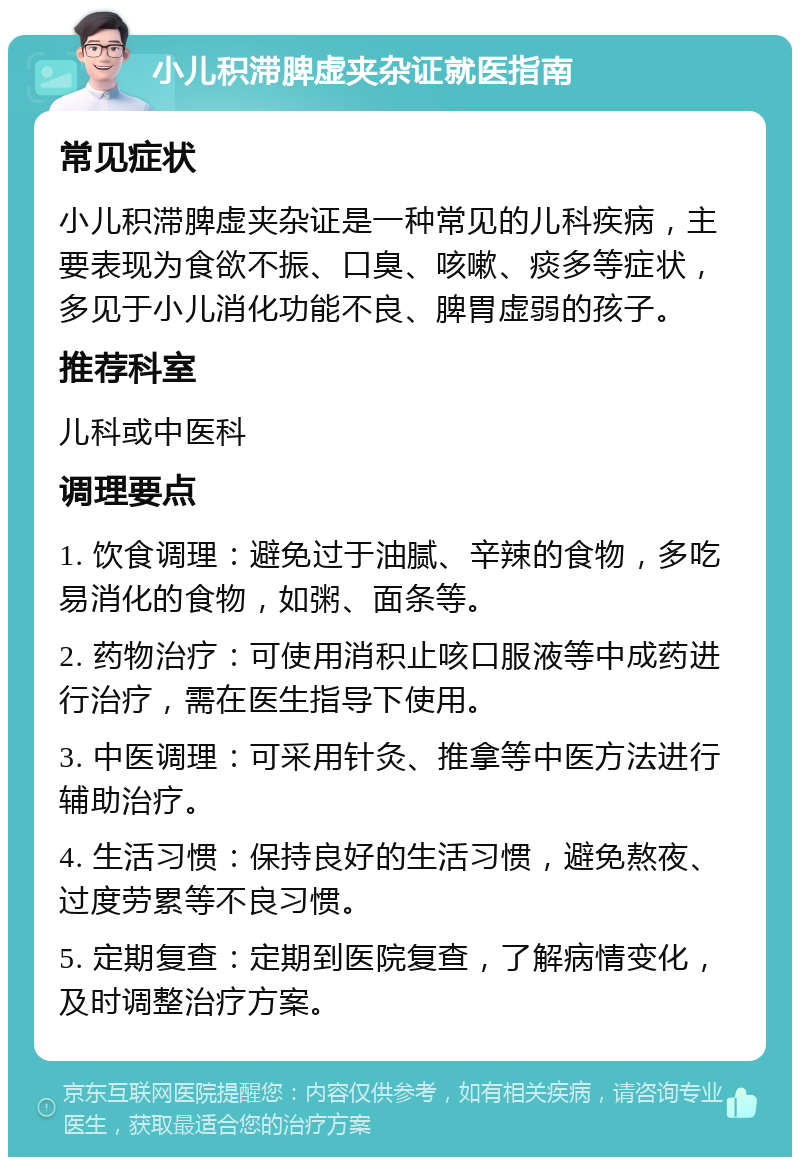 小儿积滞脾虚夹杂证就医指南 常见症状 小儿积滞脾虚夹杂证是一种常见的儿科疾病，主要表现为食欲不振、口臭、咳嗽、痰多等症状，多见于小儿消化功能不良、脾胃虚弱的孩子。 推荐科室 儿科或中医科 调理要点 1. 饮食调理：避免过于油腻、辛辣的食物，多吃易消化的食物，如粥、面条等。 2. 药物治疗：可使用消积止咳口服液等中成药进行治疗，需在医生指导下使用。 3. 中医调理：可采用针灸、推拿等中医方法进行辅助治疗。 4. 生活习惯：保持良好的生活习惯，避免熬夜、过度劳累等不良习惯。 5. 定期复查：定期到医院复查，了解病情变化，及时调整治疗方案。