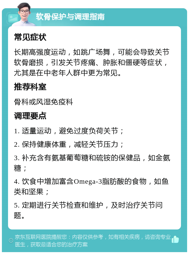 软骨保护与调理指南 常见症状 长期高强度运动，如跳广场舞，可能会导致关节软骨磨损，引发关节疼痛、肿胀和僵硬等症状，尤其是在中老年人群中更为常见。 推荐科室 骨科或风湿免疫科 调理要点 1. 适量运动，避免过度负荷关节； 2. 保持健康体重，减轻关节压力； 3. 补充含有氨基葡萄糖和硫铵的保健品，如金氨糖； 4. 饮食中增加富含Omega-3脂肪酸的食物，如鱼类和坚果； 5. 定期进行关节检查和维护，及时治疗关节问题。