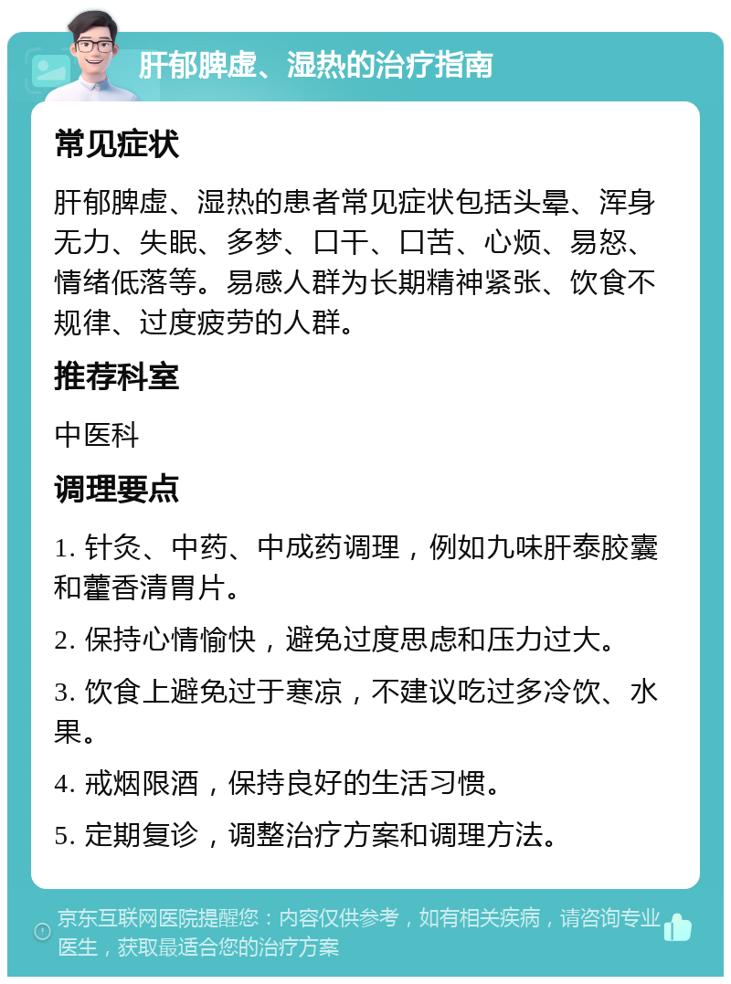 肝郁脾虚、湿热的治疗指南 常见症状 肝郁脾虚、湿热的患者常见症状包括头晕、浑身无力、失眠、多梦、口干、口苦、心烦、易怒、情绪低落等。易感人群为长期精神紧张、饮食不规律、过度疲劳的人群。 推荐科室 中医科 调理要点 1. 针灸、中药、中成药调理，例如九味肝泰胶囊和藿香清胃片。 2. 保持心情愉快，避免过度思虑和压力过大。 3. 饮食上避免过于寒凉，不建议吃过多冷饮、水果。 4. 戒烟限酒，保持良好的生活习惯。 5. 定期复诊，调整治疗方案和调理方法。