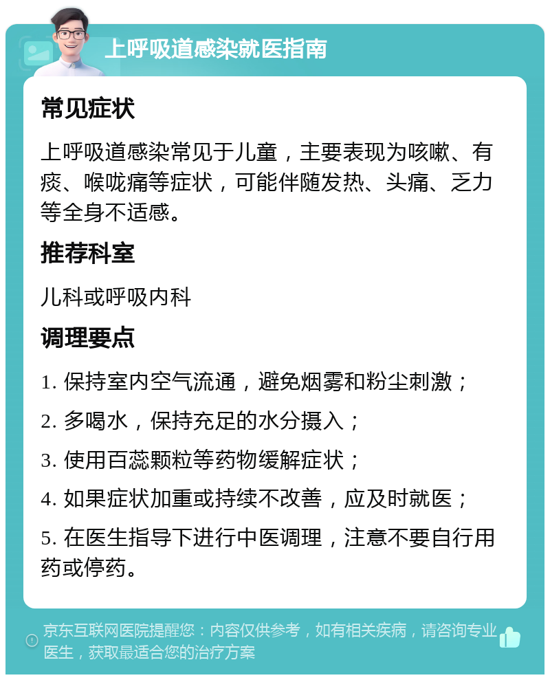 上呼吸道感染就医指南 常见症状 上呼吸道感染常见于儿童，主要表现为咳嗽、有痰、喉咙痛等症状，可能伴随发热、头痛、乏力等全身不适感。 推荐科室 儿科或呼吸内科 调理要点 1. 保持室内空气流通，避免烟雾和粉尘刺激； 2. 多喝水，保持充足的水分摄入； 3. 使用百蕊颗粒等药物缓解症状； 4. 如果症状加重或持续不改善，应及时就医； 5. 在医生指导下进行中医调理，注意不要自行用药或停药。