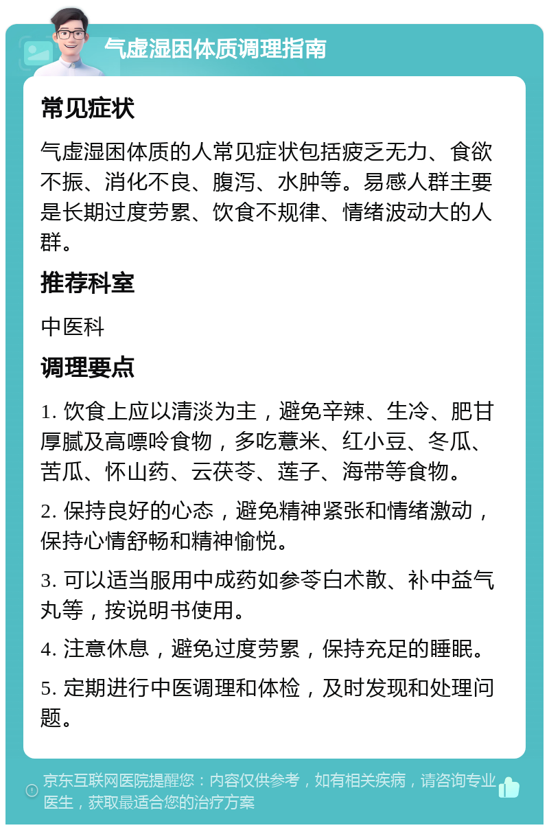 气虚湿困体质调理指南 常见症状 气虚湿困体质的人常见症状包括疲乏无力、食欲不振、消化不良、腹泻、水肿等。易感人群主要是长期过度劳累、饮食不规律、情绪波动大的人群。 推荐科室 中医科 调理要点 1. 饮食上应以清淡为主，避免辛辣、生冷、肥甘厚腻及高嘌呤食物，多吃薏米、红小豆、冬瓜、苦瓜、怀山药、云茯苓、莲子、海带等食物。 2. 保持良好的心态，避免精神紧张和情绪激动，保持心情舒畅和精神愉悦。 3. 可以适当服用中成药如参苓白术散、补中益气丸等，按说明书使用。 4. 注意休息，避免过度劳累，保持充足的睡眠。 5. 定期进行中医调理和体检，及时发现和处理问题。