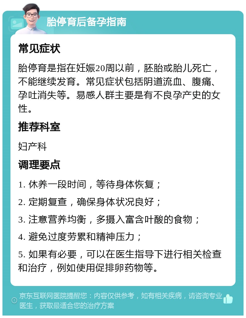 胎停育后备孕指南 常见症状 胎停育是指在妊娠20周以前，胚胎或胎儿死亡，不能继续发育。常见症状包括阴道流血、腹痛、孕吐消失等。易感人群主要是有不良孕产史的女性。 推荐科室 妇产科 调理要点 1. 休养一段时间，等待身体恢复； 2. 定期复查，确保身体状况良好； 3. 注意营养均衡，多摄入富含叶酸的食物； 4. 避免过度劳累和精神压力； 5. 如果有必要，可以在医生指导下进行相关检查和治疗，例如使用促排卵药物等。