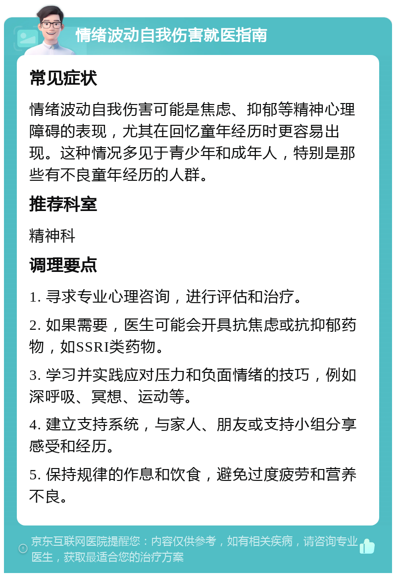 情绪波动自我伤害就医指南 常见症状 情绪波动自我伤害可能是焦虑、抑郁等精神心理障碍的表现，尤其在回忆童年经历时更容易出现。这种情况多见于青少年和成年人，特别是那些有不良童年经历的人群。 推荐科室 精神科 调理要点 1. 寻求专业心理咨询，进行评估和治疗。 2. 如果需要，医生可能会开具抗焦虑或抗抑郁药物，如SSRI类药物。 3. 学习并实践应对压力和负面情绪的技巧，例如深呼吸、冥想、运动等。 4. 建立支持系统，与家人、朋友或支持小组分享感受和经历。 5. 保持规律的作息和饮食，避免过度疲劳和营养不良。