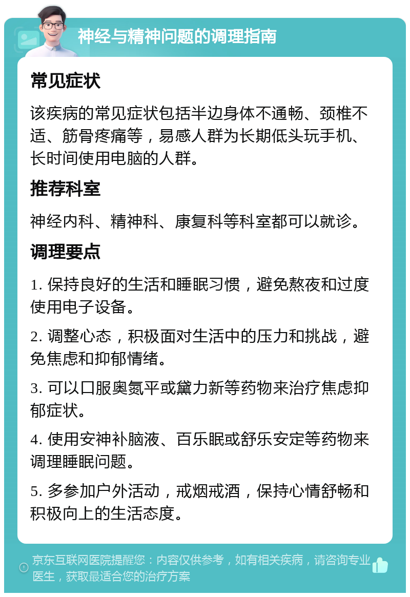 神经与精神问题的调理指南 常见症状 该疾病的常见症状包括半边身体不通畅、颈椎不适、筋骨疼痛等，易感人群为长期低头玩手机、长时间使用电脑的人群。 推荐科室 神经内科、精神科、康复科等科室都可以就诊。 调理要点 1. 保持良好的生活和睡眠习惯，避免熬夜和过度使用电子设备。 2. 调整心态，积极面对生活中的压力和挑战，避免焦虑和抑郁情绪。 3. 可以口服奥氮平或黛力新等药物来治疗焦虑抑郁症状。 4. 使用安神补脑液、百乐眠或舒乐安定等药物来调理睡眠问题。 5. 多参加户外活动，戒烟戒酒，保持心情舒畅和积极向上的生活态度。