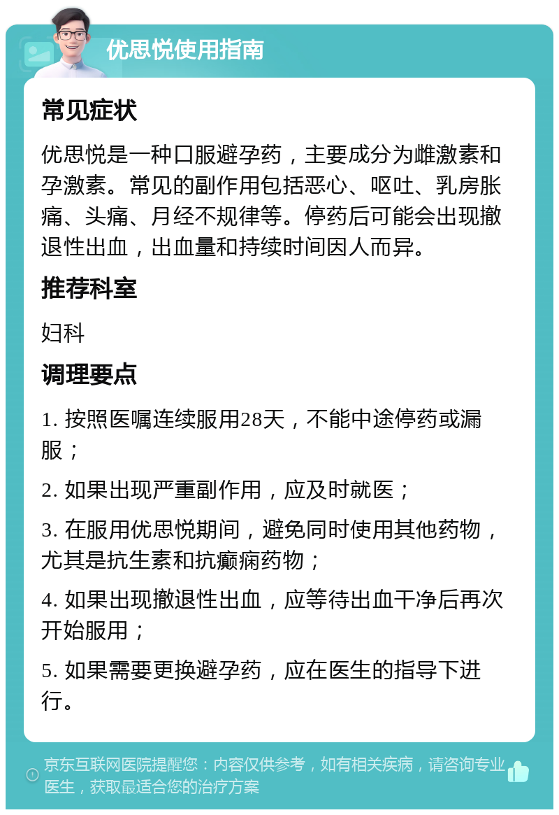 优思悦使用指南 常见症状 优思悦是一种口服避孕药，主要成分为雌激素和孕激素。常见的副作用包括恶心、呕吐、乳房胀痛、头痛、月经不规律等。停药后可能会出现撤退性出血，出血量和持续时间因人而异。 推荐科室 妇科 调理要点 1. 按照医嘱连续服用28天，不能中途停药或漏服； 2. 如果出现严重副作用，应及时就医； 3. 在服用优思悦期间，避免同时使用其他药物，尤其是抗生素和抗癫痫药物； 4. 如果出现撤退性出血，应等待出血干净后再次开始服用； 5. 如果需要更换避孕药，应在医生的指导下进行。