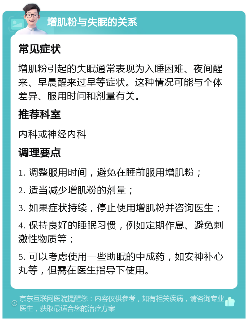 增肌粉与失眠的关系 常见症状 增肌粉引起的失眠通常表现为入睡困难、夜间醒来、早晨醒来过早等症状。这种情况可能与个体差异、服用时间和剂量有关。 推荐科室 内科或神经内科 调理要点 1. 调整服用时间，避免在睡前服用增肌粉； 2. 适当减少增肌粉的剂量； 3. 如果症状持续，停止使用增肌粉并咨询医生； 4. 保持良好的睡眠习惯，例如定期作息、避免刺激性物质等； 5. 可以考虑使用一些助眠的中成药，如安神补心丸等，但需在医生指导下使用。