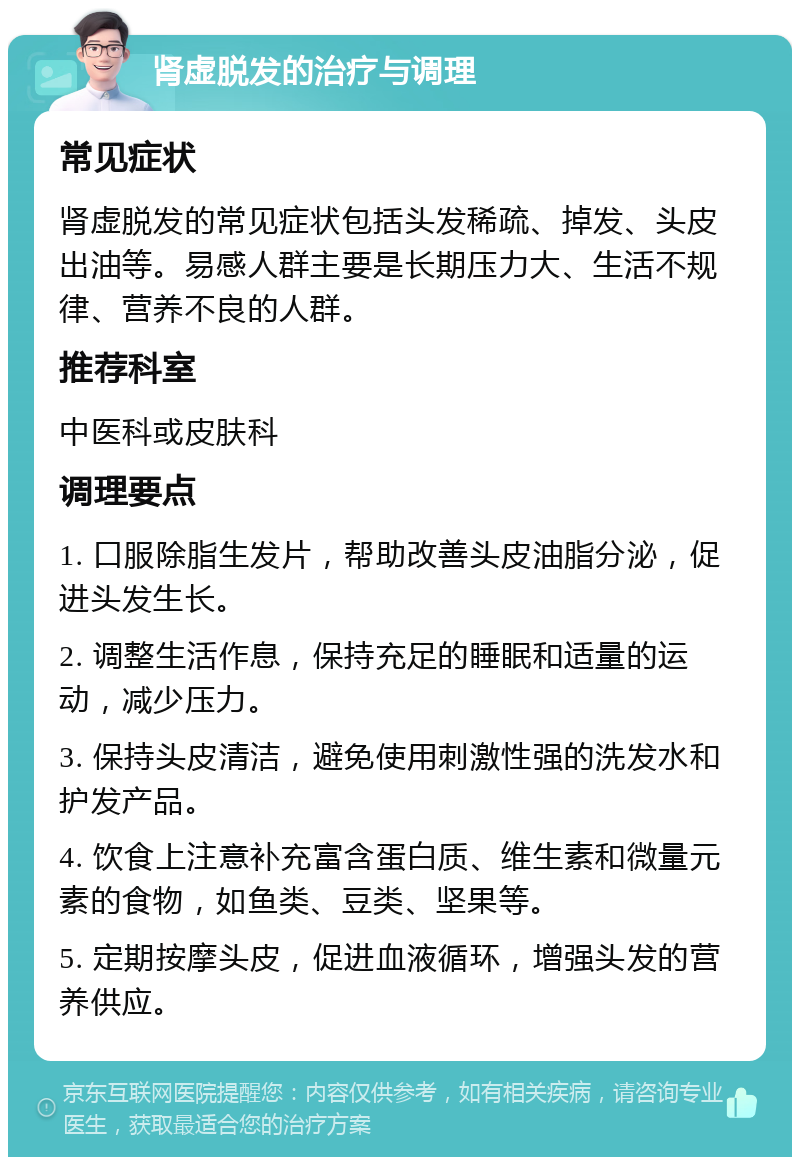 肾虚脱发的治疗与调理 常见症状 肾虚脱发的常见症状包括头发稀疏、掉发、头皮出油等。易感人群主要是长期压力大、生活不规律、营养不良的人群。 推荐科室 中医科或皮肤科 调理要点 1. 口服除脂生发片，帮助改善头皮油脂分泌，促进头发生长。 2. 调整生活作息，保持充足的睡眠和适量的运动，减少压力。 3. 保持头皮清洁，避免使用刺激性强的洗发水和护发产品。 4. 饮食上注意补充富含蛋白质、维生素和微量元素的食物，如鱼类、豆类、坚果等。 5. 定期按摩头皮，促进血液循环，增强头发的营养供应。