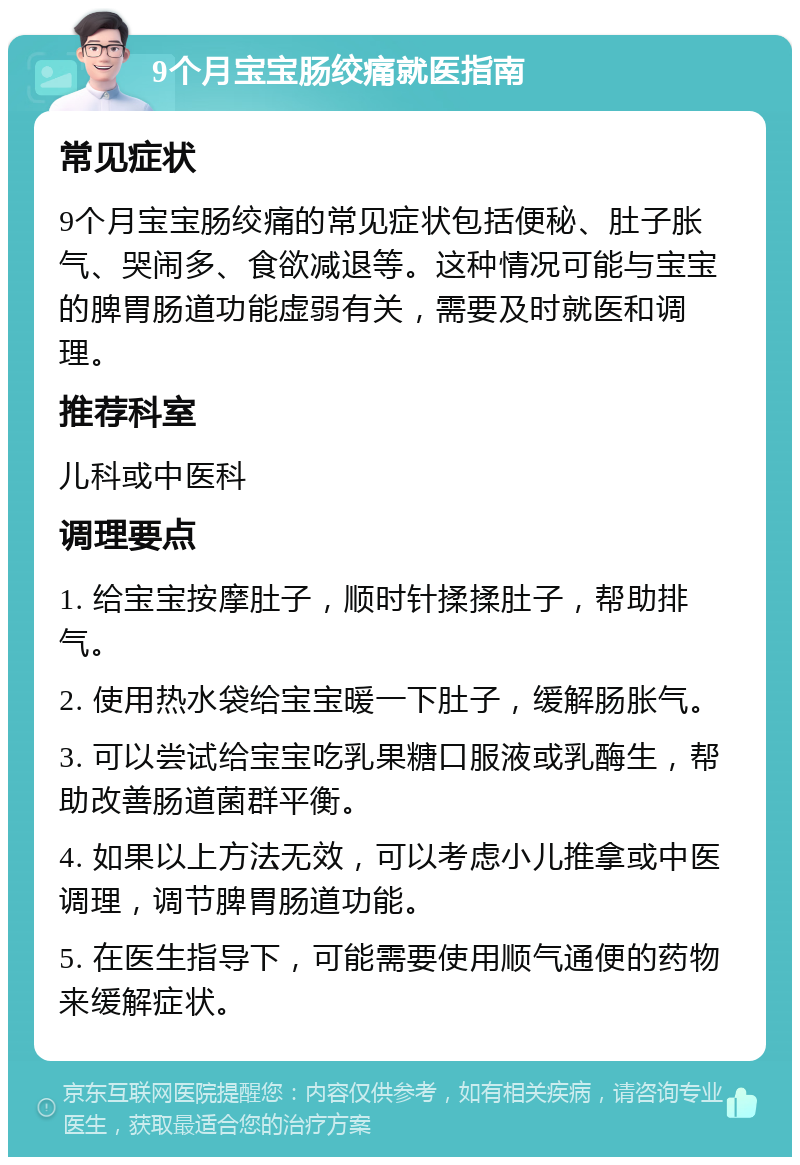 9个月宝宝肠绞痛就医指南 常见症状 9个月宝宝肠绞痛的常见症状包括便秘、肚子胀气、哭闹多、食欲减退等。这种情况可能与宝宝的脾胃肠道功能虚弱有关，需要及时就医和调理。 推荐科室 儿科或中医科 调理要点 1. 给宝宝按摩肚子，顺时针揉揉肚子，帮助排气。 2. 使用热水袋给宝宝暖一下肚子，缓解肠胀气。 3. 可以尝试给宝宝吃乳果糖口服液或乳酶生，帮助改善肠道菌群平衡。 4. 如果以上方法无效，可以考虑小儿推拿或中医调理，调节脾胃肠道功能。 5. 在医生指导下，可能需要使用顺气通便的药物来缓解症状。