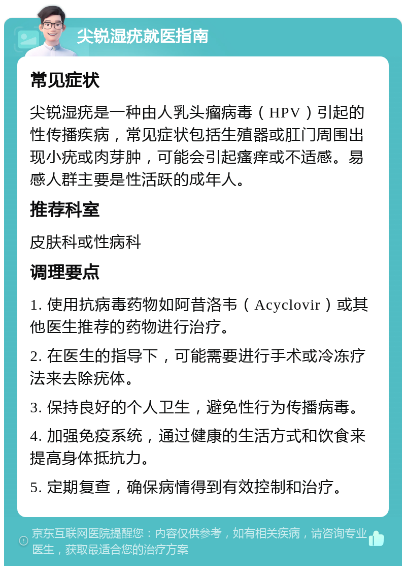 尖锐湿疣就医指南 常见症状 尖锐湿疣是一种由人乳头瘤病毒（HPV）引起的性传播疾病，常见症状包括生殖器或肛门周围出现小疣或肉芽肿，可能会引起瘙痒或不适感。易感人群主要是性活跃的成年人。 推荐科室 皮肤科或性病科 调理要点 1. 使用抗病毒药物如阿昔洛韦（Acyclovir）或其他医生推荐的药物进行治疗。 2. 在医生的指导下，可能需要进行手术或冷冻疗法来去除疣体。 3. 保持良好的个人卫生，避免性行为传播病毒。 4. 加强免疫系统，通过健康的生活方式和饮食来提高身体抵抗力。 5. 定期复查，确保病情得到有效控制和治疗。