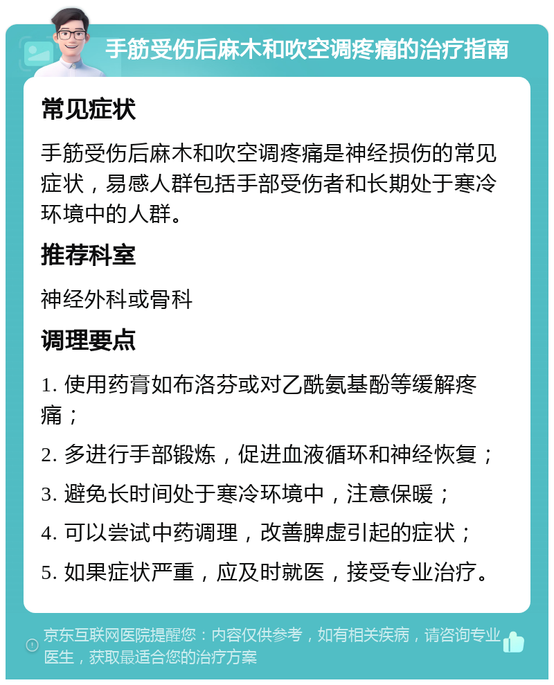 手筋受伤后麻木和吹空调疼痛的治疗指南 常见症状 手筋受伤后麻木和吹空调疼痛是神经损伤的常见症状，易感人群包括手部受伤者和长期处于寒冷环境中的人群。 推荐科室 神经外科或骨科 调理要点 1. 使用药膏如布洛芬或对乙酰氨基酚等缓解疼痛； 2. 多进行手部锻炼，促进血液循环和神经恢复； 3. 避免长时间处于寒冷环境中，注意保暖； 4. 可以尝试中药调理，改善脾虚引起的症状； 5. 如果症状严重，应及时就医，接受专业治疗。