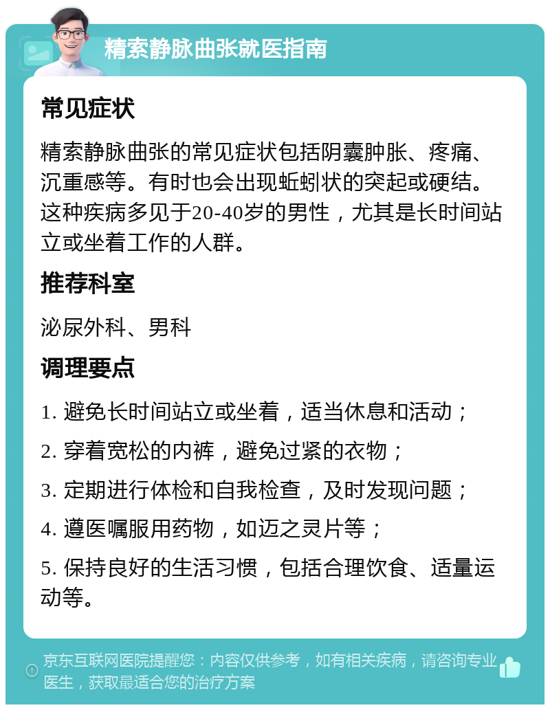 精索静脉曲张就医指南 常见症状 精索静脉曲张的常见症状包括阴囊肿胀、疼痛、沉重感等。有时也会出现蚯蚓状的突起或硬结。这种疾病多见于20-40岁的男性，尤其是长时间站立或坐着工作的人群。 推荐科室 泌尿外科、男科 调理要点 1. 避免长时间站立或坐着，适当休息和活动； 2. 穿着宽松的内裤，避免过紧的衣物； 3. 定期进行体检和自我检查，及时发现问题； 4. 遵医嘱服用药物，如迈之灵片等； 5. 保持良好的生活习惯，包括合理饮食、适量运动等。