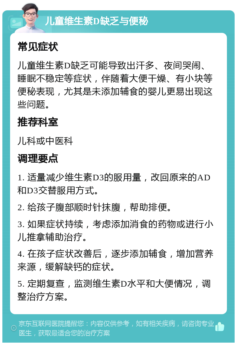 儿童维生素D缺乏与便秘 常见症状 儿童维生素D缺乏可能导致出汗多、夜间哭闹、睡眠不稳定等症状，伴随着大便干燥、有小块等便秘表现，尤其是未添加辅食的婴儿更易出现这些问题。 推荐科室 儿科或中医科 调理要点 1. 适量减少维生素D3的服用量，改回原来的AD和D3交替服用方式。 2. 给孩子腹部顺时针抹腹，帮助排便。 3. 如果症状持续，考虑添加消食的药物或进行小儿推拿辅助治疗。 4. 在孩子症状改善后，逐步添加辅食，增加营养来源，缓解缺钙的症状。 5. 定期复查，监测维生素D水平和大便情况，调整治疗方案。