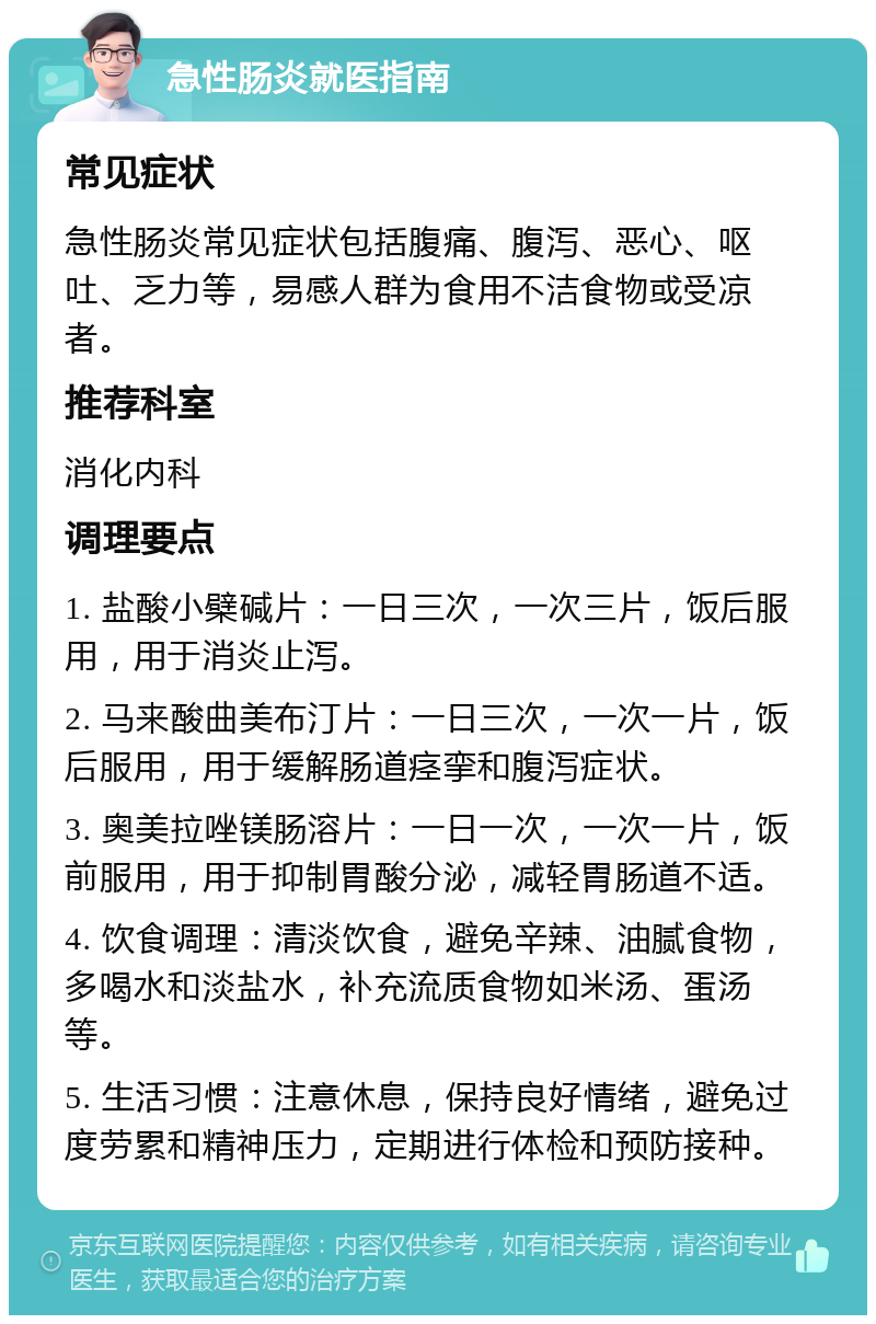 急性肠炎就医指南 常见症状 急性肠炎常见症状包括腹痛、腹泻、恶心、呕吐、乏力等，易感人群为食用不洁食物或受凉者。 推荐科室 消化内科 调理要点 1. 盐酸小檗碱片：一日三次，一次三片，饭后服用，用于消炎止泻。 2. 马来酸曲美布汀片：一日三次，一次一片，饭后服用，用于缓解肠道痉挛和腹泻症状。 3. 奥美拉唑镁肠溶片：一日一次，一次一片，饭前服用，用于抑制胃酸分泌，减轻胃肠道不适。 4. 饮食调理：清淡饮食，避免辛辣、油腻食物，多喝水和淡盐水，补充流质食物如米汤、蛋汤等。 5. 生活习惯：注意休息，保持良好情绪，避免过度劳累和精神压力，定期进行体检和预防接种。