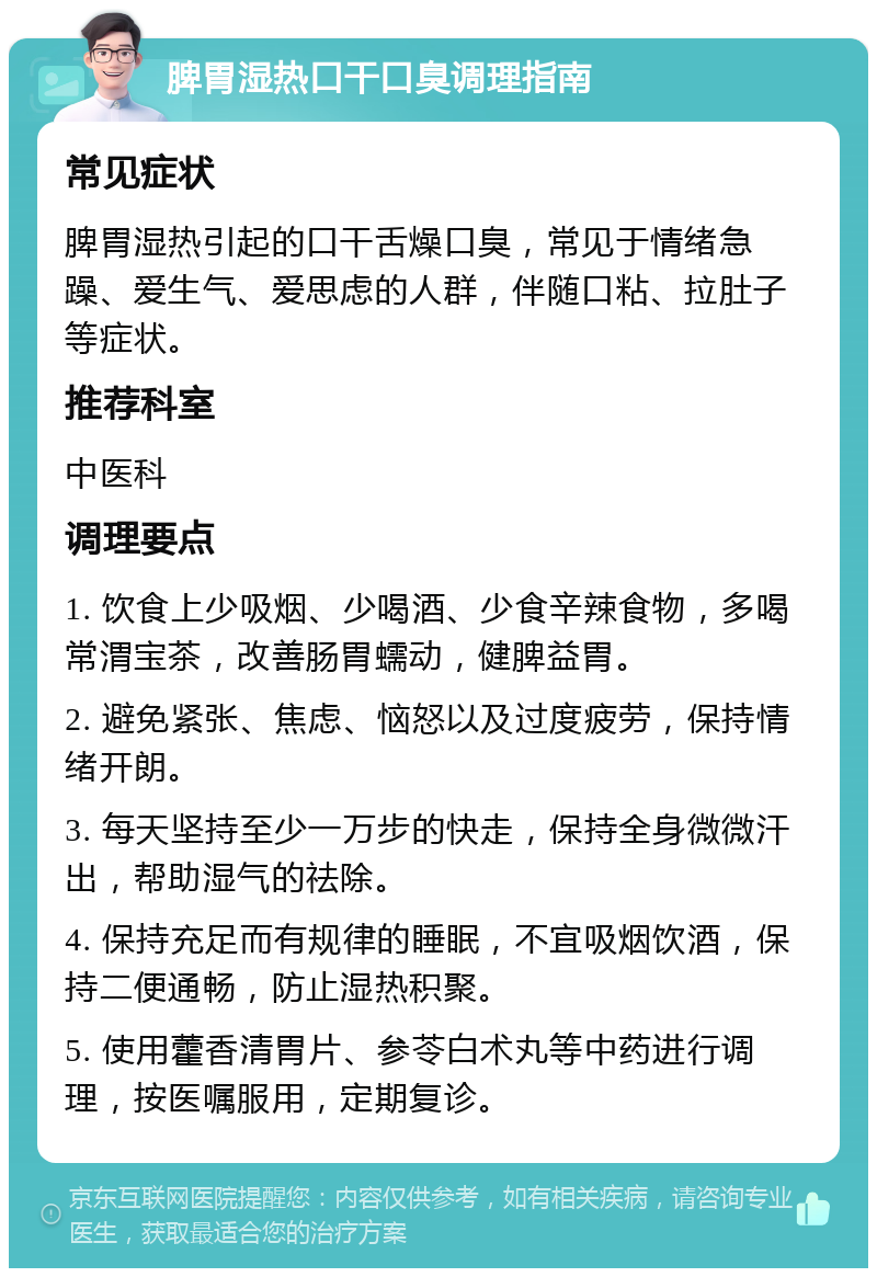 脾胃湿热口干口臭调理指南 常见症状 脾胃湿热引起的口干舌燥口臭，常见于情绪急躁、爱生气、爱思虑的人群，伴随口粘、拉肚子等症状。 推荐科室 中医科 调理要点 1. 饮食上少吸烟、少喝酒、少食辛辣食物，多喝常渭宝茶，改善肠胃蠕动，健脾益胃。 2. 避免紧张、焦虑、恼怒以及过度疲劳，保持情绪开朗。 3. 每天坚持至少一万步的快走，保持全身微微汗出，帮助湿气的祛除。 4. 保持充足而有规律的睡眠，不宜吸烟饮酒，保持二便通畅，防止湿热积聚。 5. 使用藿香清胃片、参苓白术丸等中药进行调理，按医嘱服用，定期复诊。