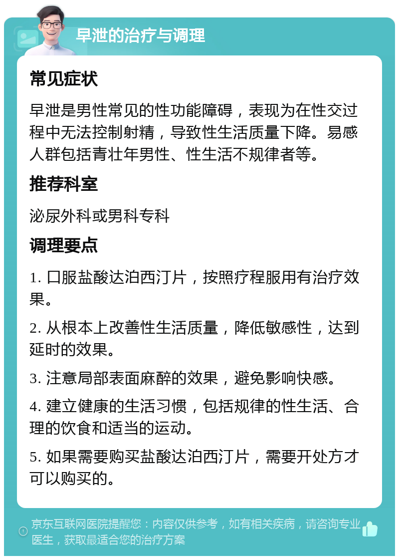 早泄的治疗与调理 常见症状 早泄是男性常见的性功能障碍，表现为在性交过程中无法控制射精，导致性生活质量下降。易感人群包括青壮年男性、性生活不规律者等。 推荐科室 泌尿外科或男科专科 调理要点 1. 口服盐酸达泊西汀片，按照疗程服用有治疗效果。 2. 从根本上改善性生活质量，降低敏感性，达到延时的效果。 3. 注意局部表面麻醉的效果，避免影响快感。 4. 建立健康的生活习惯，包括规律的性生活、合理的饮食和适当的运动。 5. 如果需要购买盐酸达泊西汀片，需要开处方才可以购买的。