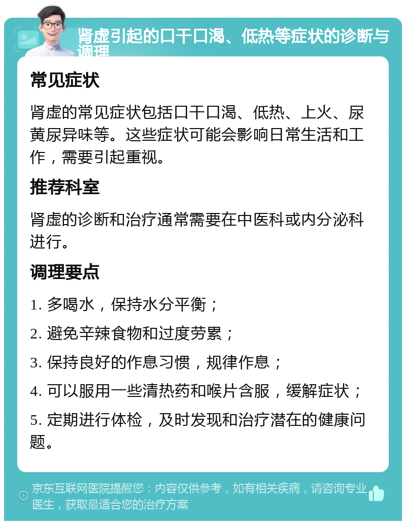 肾虚引起的口干口渴、低热等症状的诊断与调理 常见症状 肾虚的常见症状包括口干口渴、低热、上火、尿黄尿异味等。这些症状可能会影响日常生活和工作，需要引起重视。 推荐科室 肾虚的诊断和治疗通常需要在中医科或内分泌科进行。 调理要点 1. 多喝水，保持水分平衡； 2. 避免辛辣食物和过度劳累； 3. 保持良好的作息习惯，规律作息； 4. 可以服用一些清热药和喉片含服，缓解症状； 5. 定期进行体检，及时发现和治疗潜在的健康问题。