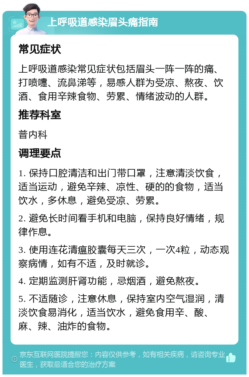 上呼吸道感染眉头痛指南 常见症状 上呼吸道感染常见症状包括眉头一阵一阵的痛、打喷嚏、流鼻涕等，易感人群为受凉、熬夜、饮酒、食用辛辣食物、劳累、情绪波动的人群。 推荐科室 普内科 调理要点 1. 保持口腔清洁和出门带口罩，注意清淡饮食，适当运动，避免辛辣、凉性、硬的的食物，适当饮水，多休息，避免受凉、劳累。 2. 避免长时间看手机和电脑，保持良好情绪，规律作息。 3. 使用连花清瘟胶囊每天三次，一次4粒，动态观察病情，如有不适，及时就诊。 4. 定期监测肝肾功能，忌烟酒，避免熬夜。 5. 不适随诊，注意休息，保持室内空气湿润，清淡饮食易消化，适当饮水，避免食用辛、酸、麻、辣、油炸的食物。