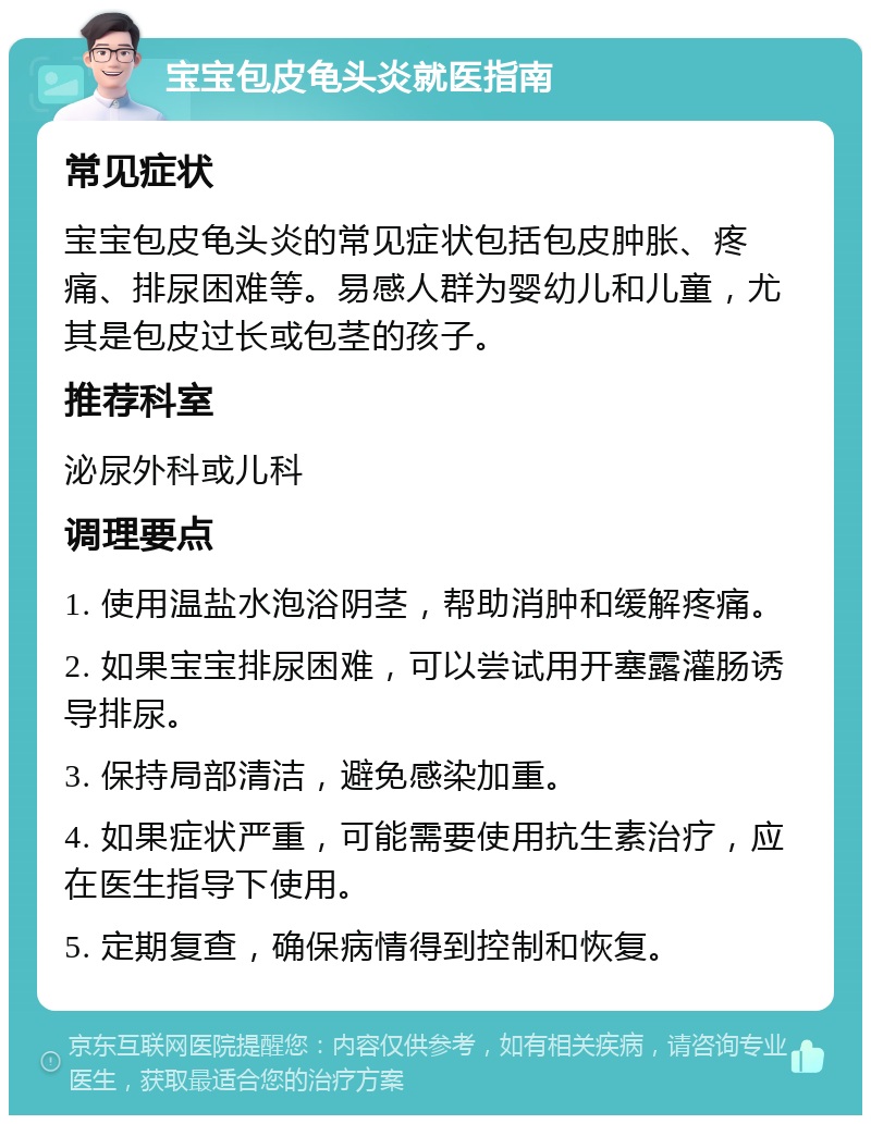 宝宝包皮龟头炎就医指南 常见症状 宝宝包皮龟头炎的常见症状包括包皮肿胀、疼痛、排尿困难等。易感人群为婴幼儿和儿童，尤其是包皮过长或包茎的孩子。 推荐科室 泌尿外科或儿科 调理要点 1. 使用温盐水泡浴阴茎，帮助消肿和缓解疼痛。 2. 如果宝宝排尿困难，可以尝试用开塞露灌肠诱导排尿。 3. 保持局部清洁，避免感染加重。 4. 如果症状严重，可能需要使用抗生素治疗，应在医生指导下使用。 5. 定期复查，确保病情得到控制和恢复。