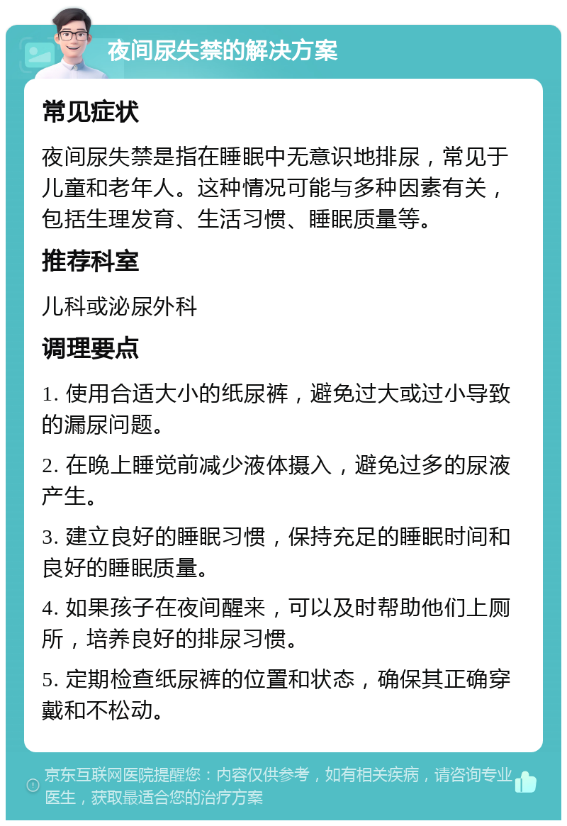 夜间尿失禁的解决方案 常见症状 夜间尿失禁是指在睡眠中无意识地排尿，常见于儿童和老年人。这种情况可能与多种因素有关，包括生理发育、生活习惯、睡眠质量等。 推荐科室 儿科或泌尿外科 调理要点 1. 使用合适大小的纸尿裤，避免过大或过小导致的漏尿问题。 2. 在晚上睡觉前减少液体摄入，避免过多的尿液产生。 3. 建立良好的睡眠习惯，保持充足的睡眠时间和良好的睡眠质量。 4. 如果孩子在夜间醒来，可以及时帮助他们上厕所，培养良好的排尿习惯。 5. 定期检查纸尿裤的位置和状态，确保其正确穿戴和不松动。