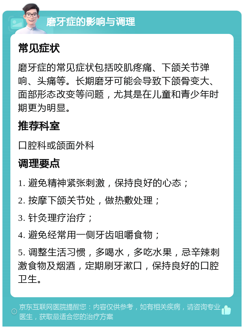 磨牙症的影响与调理 常见症状 磨牙症的常见症状包括咬肌疼痛、下颌关节弹响、头痛等。长期磨牙可能会导致下颌骨变大、面部形态改变等问题，尤其是在儿童和青少年时期更为明显。 推荐科室 口腔科或颌面外科 调理要点 1. 避免精神紧张刺激，保持良好的心态； 2. 按摩下颌关节处，做热敷处理； 3. 针灸理疗治疗； 4. 避免经常用一侧牙齿咀嚼食物； 5. 调整生活习惯，多喝水，多吃水果，忌辛辣刺激食物及烟酒，定期刷牙漱口，保持良好的口腔卫生。