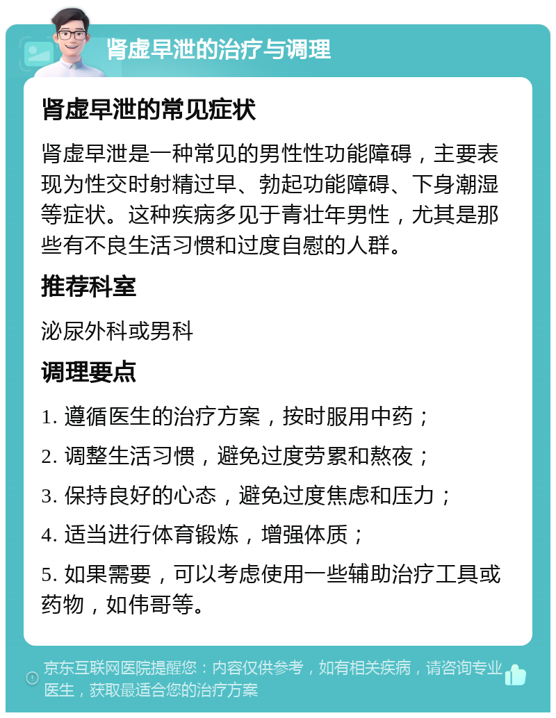 肾虚早泄的治疗与调理 肾虚早泄的常见症状 肾虚早泄是一种常见的男性性功能障碍，主要表现为性交时射精过早、勃起功能障碍、下身潮湿等症状。这种疾病多见于青壮年男性，尤其是那些有不良生活习惯和过度自慰的人群。 推荐科室 泌尿外科或男科 调理要点 1. 遵循医生的治疗方案，按时服用中药； 2. 调整生活习惯，避免过度劳累和熬夜； 3. 保持良好的心态，避免过度焦虑和压力； 4. 适当进行体育锻炼，增强体质； 5. 如果需要，可以考虑使用一些辅助治疗工具或药物，如伟哥等。