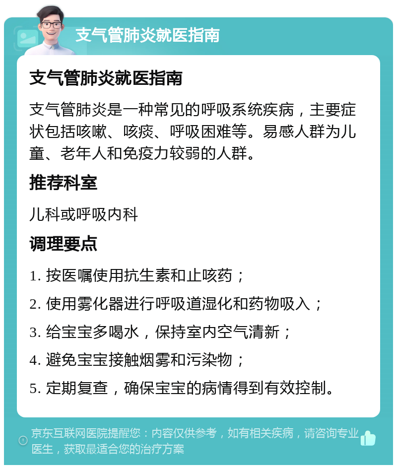 支气管肺炎就医指南 支气管肺炎就医指南 支气管肺炎是一种常见的呼吸系统疾病，主要症状包括咳嗽、咳痰、呼吸困难等。易感人群为儿童、老年人和免疫力较弱的人群。 推荐科室 儿科或呼吸内科 调理要点 1. 按医嘱使用抗生素和止咳药； 2. 使用雾化器进行呼吸道湿化和药物吸入； 3. 给宝宝多喝水，保持室内空气清新； 4. 避免宝宝接触烟雾和污染物； 5. 定期复查，确保宝宝的病情得到有效控制。