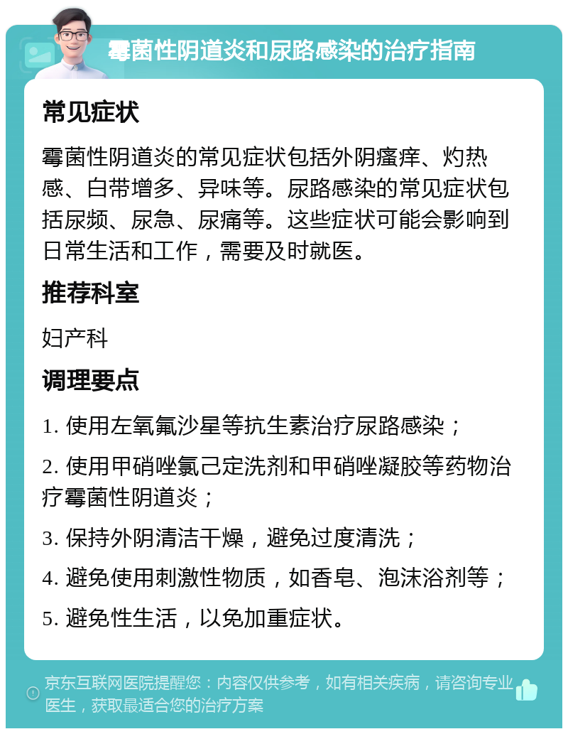 霉菌性阴道炎和尿路感染的治疗指南 常见症状 霉菌性阴道炎的常见症状包括外阴瘙痒、灼热感、白带增多、异味等。尿路感染的常见症状包括尿频、尿急、尿痛等。这些症状可能会影响到日常生活和工作，需要及时就医。 推荐科室 妇产科 调理要点 1. 使用左氧氟沙星等抗生素治疗尿路感染； 2. 使用甲硝唑氯己定洗剂和甲硝唑凝胶等药物治疗霉菌性阴道炎； 3. 保持外阴清洁干燥，避免过度清洗； 4. 避免使用刺激性物质，如香皂、泡沫浴剂等； 5. 避免性生活，以免加重症状。