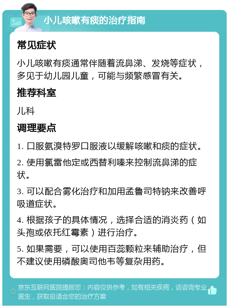 小儿咳嗽有痰的治疗指南 常见症状 小儿咳嗽有痰通常伴随着流鼻涕、发烧等症状，多见于幼儿园儿童，可能与频繁感冒有关。 推荐科室 儿科 调理要点 1. 口服氨溴特罗口服液以缓解咳嗽和痰的症状。 2. 使用氯雷他定或西替利嗪来控制流鼻涕的症状。 3. 可以配合雾化治疗和加用孟鲁司特钠来改善呼吸道症状。 4. 根据孩子的具体情况，选择合适的消炎药（如头孢或依托红霉素）进行治疗。 5. 如果需要，可以使用百蕊颗粒来辅助治疗，但不建议使用磷酸奥司他韦等复杂用药。