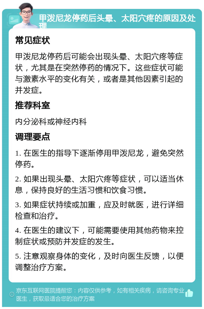 甲泼尼龙停药后头晕、太阳穴疼的原因及处理 常见症状 甲泼尼龙停药后可能会出现头晕、太阳穴疼等症状，尤其是在突然停药的情况下。这些症状可能与激素水平的变化有关，或者是其他因素引起的并发症。 推荐科室 内分泌科或神经内科 调理要点 1. 在医生的指导下逐渐停用甲泼尼龙，避免突然停药。 2. 如果出现头晕、太阳穴疼等症状，可以适当休息，保持良好的生活习惯和饮食习惯。 3. 如果症状持续或加重，应及时就医，进行详细检查和治疗。 4. 在医生的建议下，可能需要使用其他药物来控制症状或预防并发症的发生。 5. 注意观察身体的变化，及时向医生反馈，以便调整治疗方案。