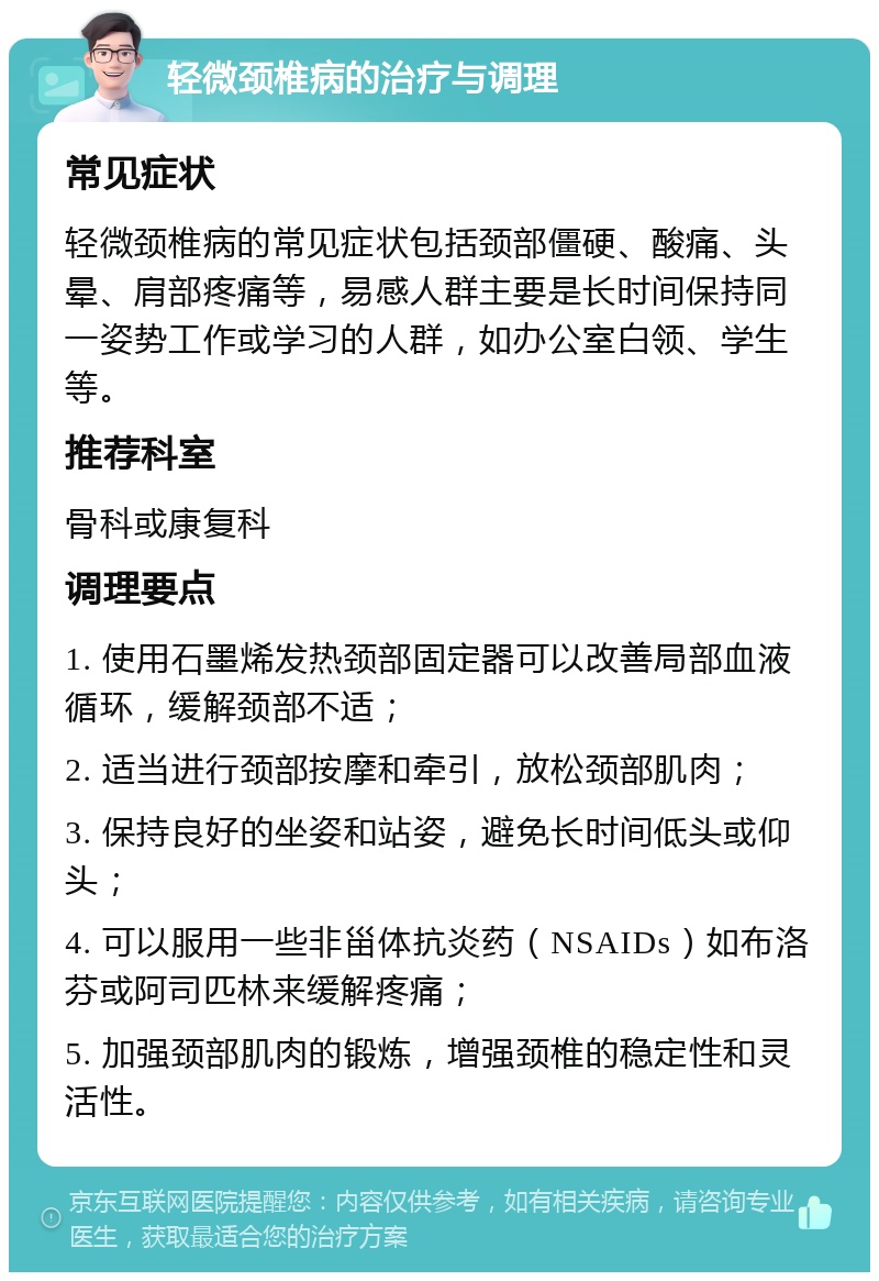 轻微颈椎病的治疗与调理 常见症状 轻微颈椎病的常见症状包括颈部僵硬、酸痛、头晕、肩部疼痛等，易感人群主要是长时间保持同一姿势工作或学习的人群，如办公室白领、学生等。 推荐科室 骨科或康复科 调理要点 1. 使用石墨烯发热颈部固定器可以改善局部血液循环，缓解颈部不适； 2. 适当进行颈部按摩和牵引，放松颈部肌肉； 3. 保持良好的坐姿和站姿，避免长时间低头或仰头； 4. 可以服用一些非甾体抗炎药（NSAIDs）如布洛芬或阿司匹林来缓解疼痛； 5. 加强颈部肌肉的锻炼，增强颈椎的稳定性和灵活性。