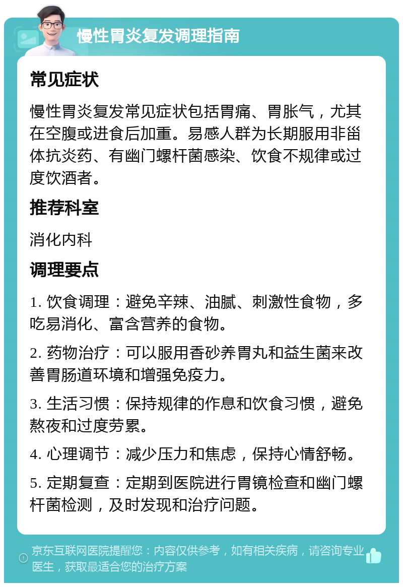 慢性胃炎复发调理指南 常见症状 慢性胃炎复发常见症状包括胃痛、胃胀气，尤其在空腹或进食后加重。易感人群为长期服用非甾体抗炎药、有幽门螺杆菌感染、饮食不规律或过度饮酒者。 推荐科室 消化内科 调理要点 1. 饮食调理：避免辛辣、油腻、刺激性食物，多吃易消化、富含营养的食物。 2. 药物治疗：可以服用香砂养胃丸和益生菌来改善胃肠道环境和增强免疫力。 3. 生活习惯：保持规律的作息和饮食习惯，避免熬夜和过度劳累。 4. 心理调节：减少压力和焦虑，保持心情舒畅。 5. 定期复查：定期到医院进行胃镜检查和幽门螺杆菌检测，及时发现和治疗问题。